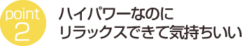 ハイパワーなのにリラックスできて気持ちいい